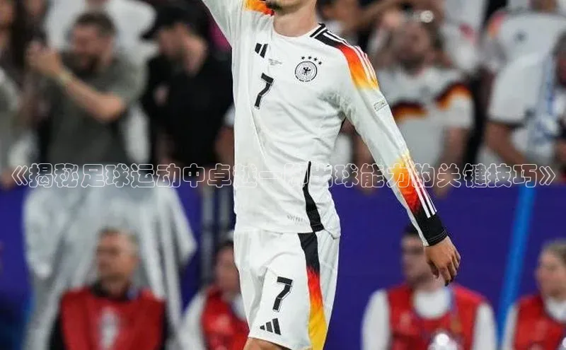 极悦APP官网云创智行《揭秘足球运动中卓越一脚出球能力的关键技巧》