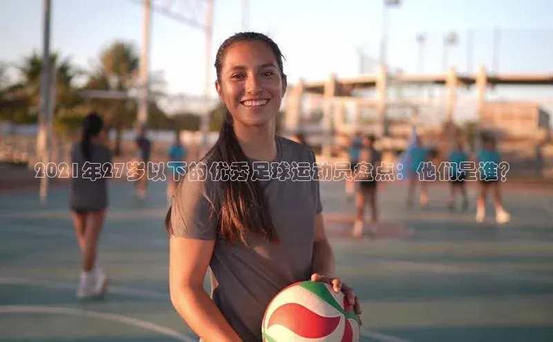 极悦登录百度智能云2021年27岁以下的优秀足球运动员盘点：他们是谁？