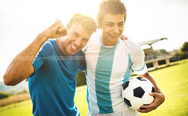 极悦官方网站app下载挪威主权基金从SEO的角度出发，一个更加优化的标题可能是：如何让初中足球运动员顺利升入高中足球队？