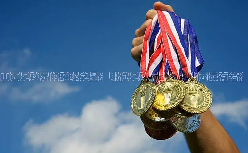 极悦注册入口歌力思山西足球界的璀璨之星：哪位足球运动员在山西最有名？