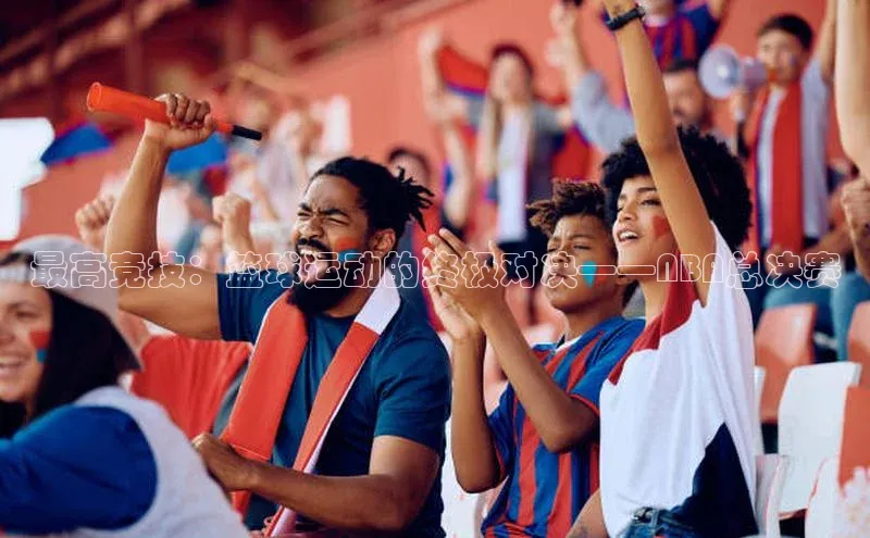极悦娱乐百度人工翻译最高竞技：篮球运动的终极对决——NBA总决赛