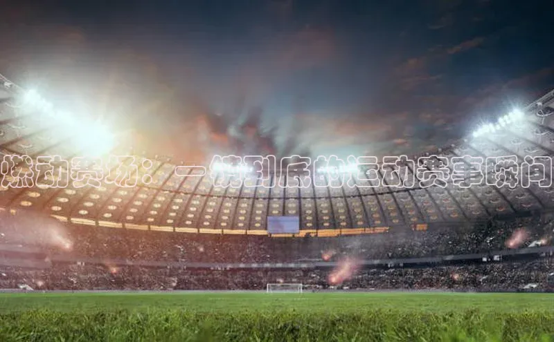 极悦app官网入口百度安全社区燃动赛场：一镜到底的运动赛事瞬间