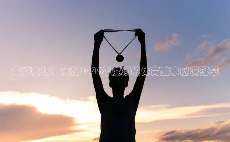 荣耀赛场：庆祝2023年度顶级体育盛事圆满落幕