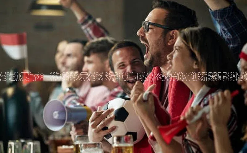 武动天下：构建多元武术竞技与文化交流的创新赛事模式