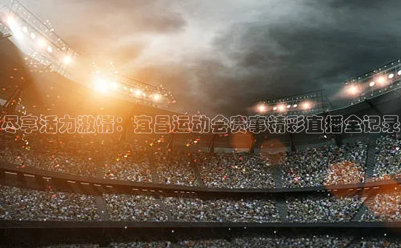 尽享活力激情：宜昌运动会赛事精彩直播全记录