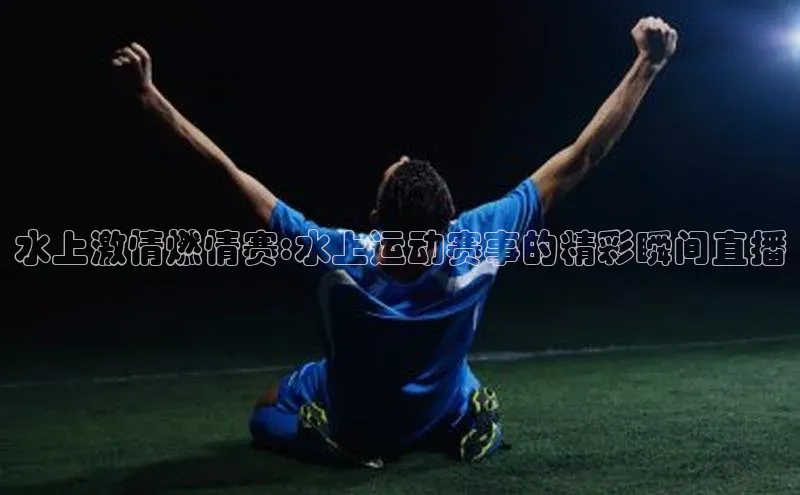 水上激情燃情赛:水上运动赛事的精彩瞬间直播